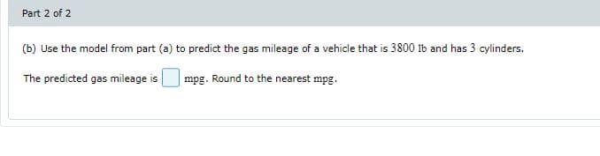 Part 2 of 2
(b) Use the model from part (a) to predict the gas mileage of a vehicle that is 3800 ib and has 3 cylinders.
The predicted gas mileage is
mpg. Round to the nearest mpg.
