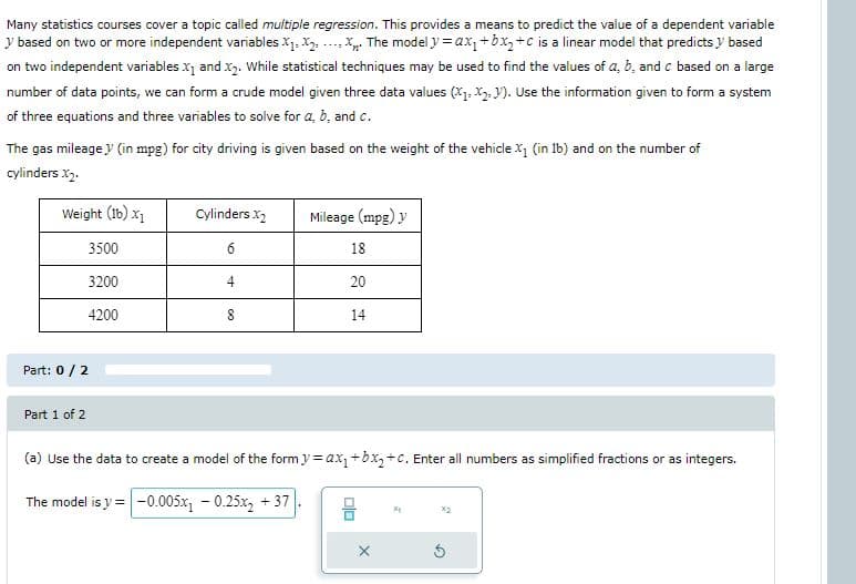 Many statistics courses cover a topic called multiple regression. This provides a means to predict the value of a dependent variable
y based on two or more independent variables X1. X2. ... X. The model y = ax, +bx,+c is a linear model that predicts y based
on two independent variables x1 and x2. While statistical techniques may be used to find the values of a, b, and c based on a large
number of data points, we can form a crude model given three data values (X1. X2. V). Use the information given to form a system
of three equations and three variables to solve for a, b, and c.
The gas mileage y (in mpg) for city driving is given based on the weight of the vehicle X1 (in 1b) and on the number of
cylinders x2.
Weight (1b) x1
Cylinders X2
Mileage (mpg) y
3500
6
18
3200
20
4200
8
14
Part: 0/2
Part 1 of 2
(a) Use the data to create a model of the form y = ax,+bx,+c. Enter all numbers as simplified fractions or as integers.
The model is y =-0.005x, - 0.25x, + 37
X2
