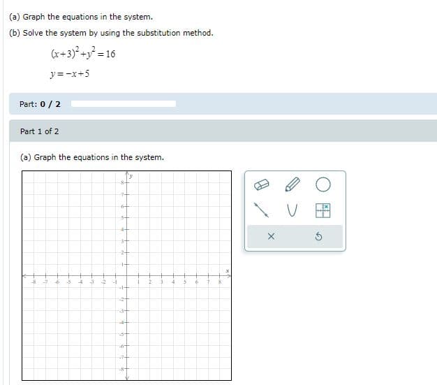 (a) Graph the equations in the system.
(b) Solve the system by using the substitution method.
(x+3)° +y = 16
y = -x+5
Part: 0/2
Part 1 of 2
(a) Graph the equations in the system.
-5
4+
十
