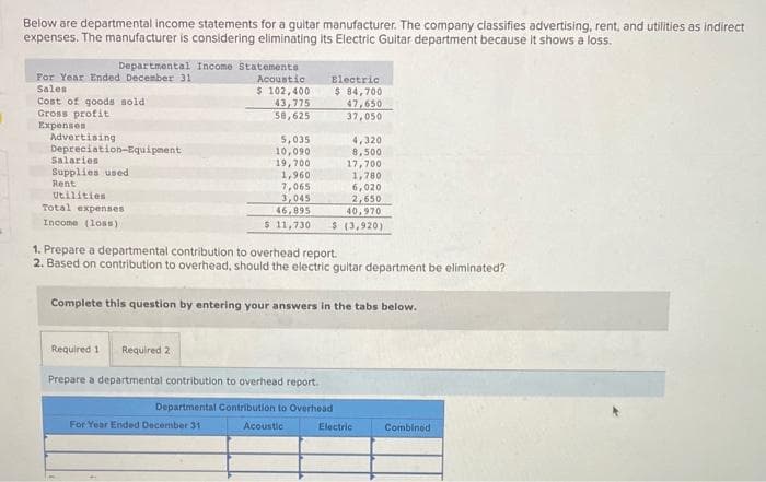 Below are departmental income statements for a guitar manufacturer. The company classifies advertising, rent, and utilities as indirect
expenses. The manufacturer is considering eliminating its Electric Guitar department because it shows a loss.
Departmental Income Statements
For Year Ended December 31
Sales
Cost of goods sold
Gross profit
Expenses
Advertising
Depreciation-Equipment
Salaries
Supplies used
Rent
Utilities
Total expenses
Income (loss)
Acoustic
$ 102,400
43,775
58,625
Required 1 Required 2
5,035
10,090
19,700
1,960
7,065
3,045
46,895
$ 11,730
For Year Ended December 31
Electric
$ 84,700
47,650
37,050
1. Prepare a departmental contribution to overhead report.
2. Based on contribution to overhead, should the electric guitar department be eliminated?
Complete this question by entering your answers in the tabs below.
4,320
8,500
17,700
1,780
6,020
2,650
40,970
$ (3,920)
Prepare a departmental contribution to overhead report.
Departmental Contribution to Overhead
Acoustic
Electric
Combined