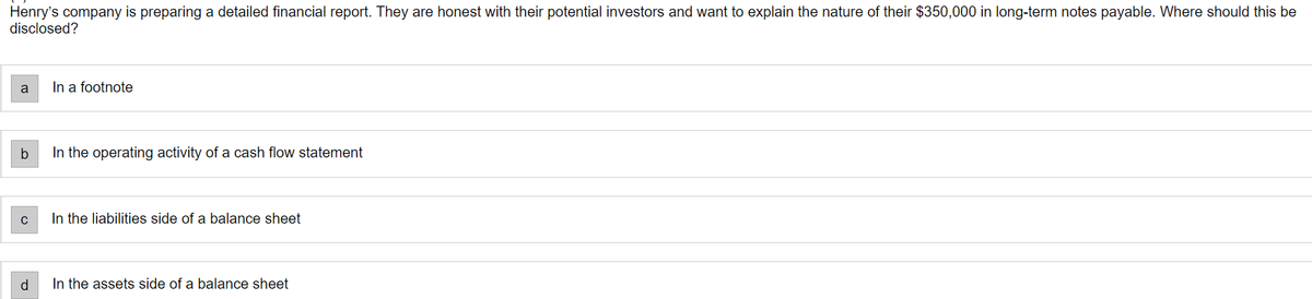 Henry's company is preparing a detailed financial report. They are honest with their potential investors and want to explain the nature of their $350,000 in long-term notes payable. Where should this be
disclosed?
a
b
C
d
In a footnote
In the operating activity of a cash flow statement
In the liabilities side of a balance sheet
In the assets side of a balance sheet