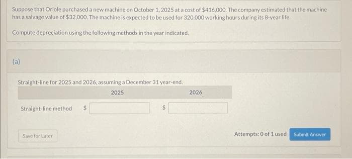 Suppose that Oriole purchased a new machine on October 1, 2025 at a cost of $416,000. The company estimated that the machine
has a salvage value of $32,000. The machine is expected to be used for 320,000 working hours during its 8-year life.
Compute depreciation using the following methods in the year indicated.
(a)
Straight-line for 2025 and 2026, assuming a December 31 year-end.
2025
Straight-line method $
Save for Later
2026
Attempts: 0 of 1 used
Submit Answer