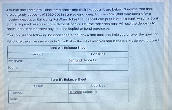 Assume that there are 2 chartered banks and their T-accounts are below. Suppose that there
are currently deposits of $680,000 in Bank A. Amandeep borrows $320,000 from Bank A for a
housing deposit to Rui Wang. Rui Wang takes that deposit and puts it into his bank, which is Bank
B. The required reserve ratio is 5% for all banks. Assume that each bank will use the deposits to
make loans and not save any for bank capital or bond purchases.
You can use the following balance sheets, for Bank A and Bank B to help you answer the question:
What are the excess reserves in Bank B after the initial reserves and loans are made by the bank?
Bank A's Balance Sheet
Reserves:
Loans:
Reserves:
Loans:
Assets
Assets
Liabilities.
Demand Deposits:
Bank B's Balance Sheet
Liabilities
Demand Deposits: