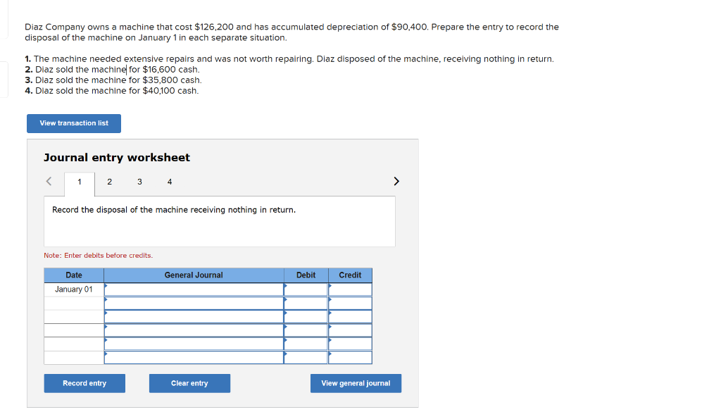 Diaz Company owns a machine that cost $126,200 and has accumulated depreciation of $90,400. Prepare the entry to record the
disposal of the machine on January 1 in each separate situation.
1. The machine needed extensive repairs and was not worth repairing. Diaz disposed of the machine, receiving nothing in return.
2. Diaz sold the machine for $16,600 cash.
3. Diaz sold the machine for $35,800 cash.
4. Diaz sold the machine for $40,100 cash.
View transaction list
Journal entry worksheet
1
2
Date
January 01
3
Record the disposal of the machine receiving nothing in return.
Note: Enter debits before credits.
Record entry
4
General Journal
Clear entry
Debit
Credit
View general journal