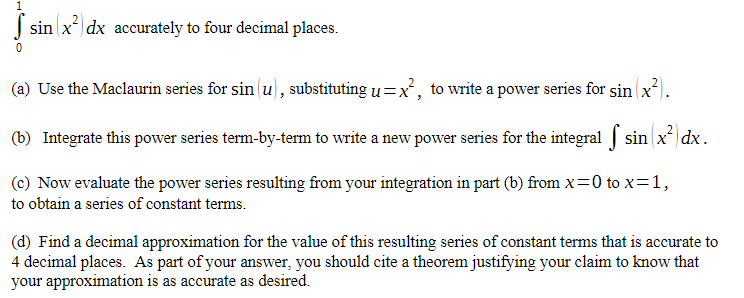 sin x² dx accurately to four decimal places.
0
(a) Use the Maclaurin series for sin(u), substituting u=x², o write a power series for sin (x²).
(b) Integrate this power series term-by-term to write a new power series for the integral [ sin(x²) dx.
(c) Now evaluate the power series resulting from your integration in part (b) from x=0 to x = 1,
to obtain a series of constant terms.
(d) Find a decimal approximation for the value of this resulting series of constant terms that is accurate to
4 decimal places. As part of your answer, you should cite a theorem justifying your claim to know that
your approximation is as accurate as desired.