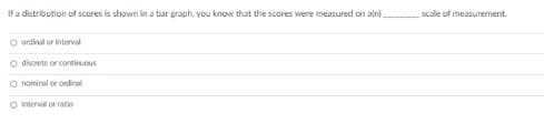 Ifa distribution of scores is shown in a bar graph, you know that the scores were measured on alni.
scale of measurement.
O ordial or interval
discrete or continuous
O nominal or ordinal
O vnterval or ratio
