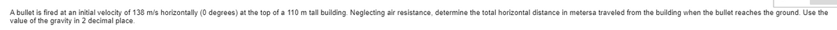 A bullet is fired at an initial velocity of 138 m/s horizontally (0 degrees) at the top of a 110 m tall building. Neglecting air resistance, determine the total horizontal distance in metersa traveled from the building when the bullet reaches the ground. Use the
value of the gravity in 2 decimal place.
