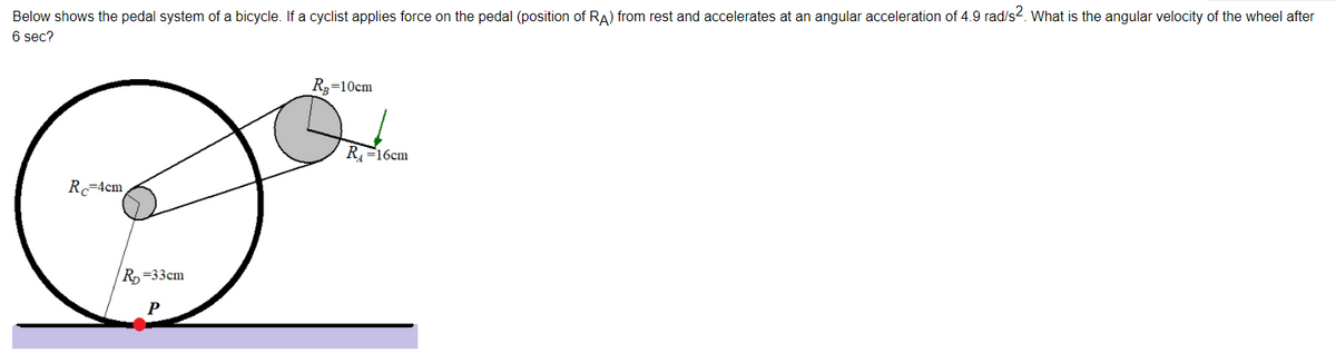 Below shows the pedal system of a bicycle. If a cyclist applies force on the pedal (position of RA) from rest and accelerates at an angular acceleration of 4.9 rad/s2. What is the angular velocity of the wheel after
6 sec?
R3=10cm
R=16cm
R=4cm
R=33cm
