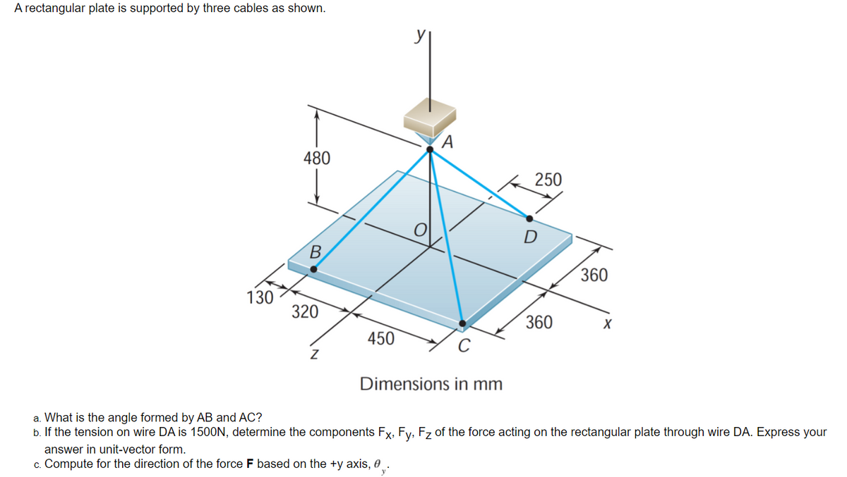 A rectangular plate is supported by three cables as shown.
480
250
360
130
320
360
X
450
Dimensions in mm
a. What is the angle formed by AB and AC?
b. If the tension on wire DA is 150OON, determine the components Fx, Fy, Fz of the force acting on the rectangular plate through wire DA. Express your
answer in unit-vector form.
c. Compute for the direction of the force F based on the +y axis, 0 _ .
