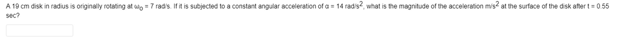 A 19 cm disk in radius is originally rotating at wo = 7 rad/s. If it is subjected to a constant angular acceleration of a = 14 rad/s2, what is the magnitude of the acceleration m/s2 at the surface of the disk after t = 0.55
sec?
