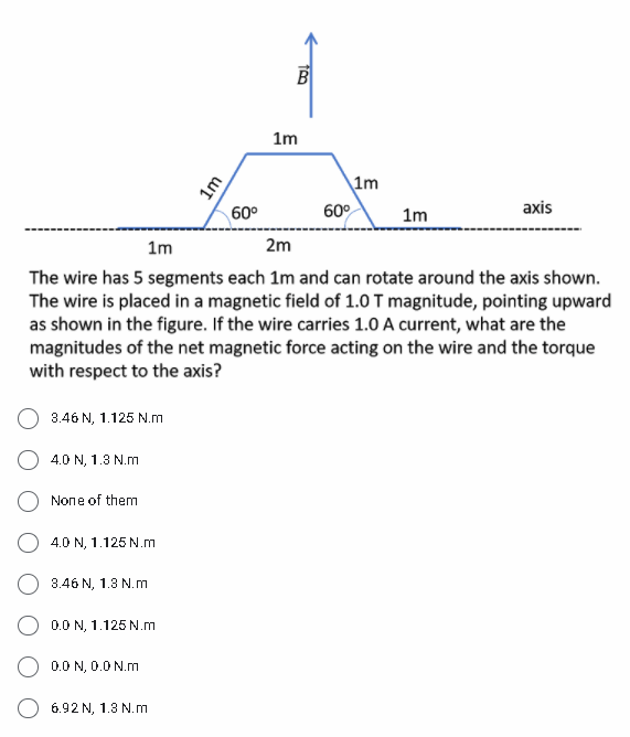 B
1m
1m
60°
60°
1m
axis
1m
2m
The wire has 5 segments each 1m and can rotate around the axis shown.
The wire is placed in a magnetic field of 1.0 T magnitude, pointing upward
as shown in the figure. If the wire carries 1.0 A current, what are the
magnitudes of the net magnetic force acting on the wire and the torque
with respect to the axis?
3.46 N, 1.125 N.m
4.0 N, 1.3 N.m
None of them
4.0 N, 1.125 N.m
3.46 N, 1.3 N.m
0.0 N, 1.125 N.m
0.0 N, 0.0 N.m
6.92 N, 1.3 N.m
