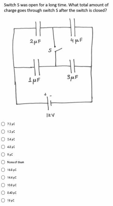 Switch S was open for a long time. What total amount of
charge goes through switch S after the switch is closed?
2µF
4 MF
3uF
|2V
7.2 pC
1.2 pC
O 24 pC
O 48 pC
O 9 µC
None of them
168 pC
144 pC
108 pC
840 pC
O 16 pC
