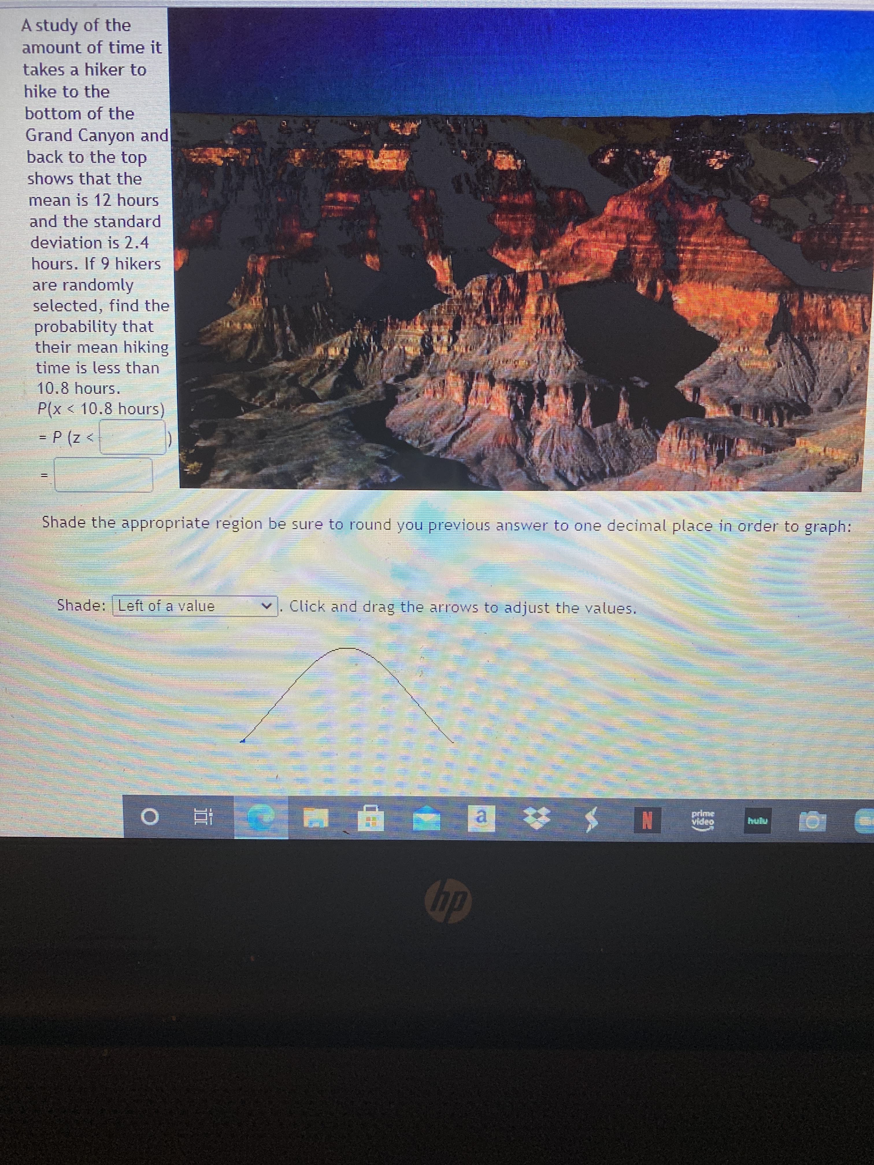 A study of the
amount of time it
takes a hiker to
hike to the
bottom of the
Grand Canyon and
back to the top
shows that the
mean is 12 hours
and the standard
deviation is 2.4
hours. If 9 hikers
are randomly
selected, find the
probability that
their mean hiking
time is less than
10.8 hours.
P(x<10.8 hours
= P (z <
