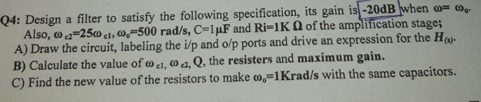 Q4: Design a filter to satisfy the following specification, its gain is -20dB when o= w.-
Also, o 2=250 cl, 0,-500 rad/s, C=1uF and Ri=1K Q of the amplification stage;
A) Draw the circuit, labeling the i/p and o/p ports and drive an expression for the Ho-
B) Calculate the value of o el. O 2. Q, the resisters and maximum gain.
C) Find the new value of the resistors to make w,-1Krad/s with the same capacitors.
