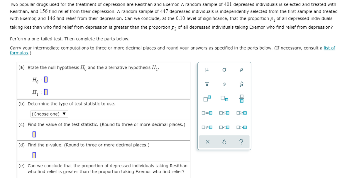 Two popular drugs used for the treatment of depression are Resithan and Exemor. A random sample of 401 depressed individuals is selected and treated with
Resithan, and 156 find relief from their depression. A random sample of 447 depressed individuals is independently selected from the first sample and treated
with Exemor, and 146 find relief from their depression. Can we conclude, at the 0.10 level of significance, that the proportion p, of all depressed individuals
taking Resithan who find relief from depression is greater than the proportion p, of all depressed individuals taking Exemor who find relief from depression?
Perform a one-tailed test. Then complete the parts below.
Carry your intermediate computations to three or more decimal places and round your answers as specified in the parts below. (If necessary, consult a list of
formulas.)
(a) State the null hypothesis H, and the alternative hypothesis H,.
H, :0
H :0
(b) Determine the type of test statistic to use.
(Choose one) ▼
D=0
OSO
(c) Find the value of the test statistic. (Round to three or more decimal places.)
O<O
(d) Find the p-value. (Round to three or more decimal places.)
(e) Can we conclude that the proportion of depressed individuals taking Resithan
who find relief is greater than the proportion taking Exemor who find relief?
