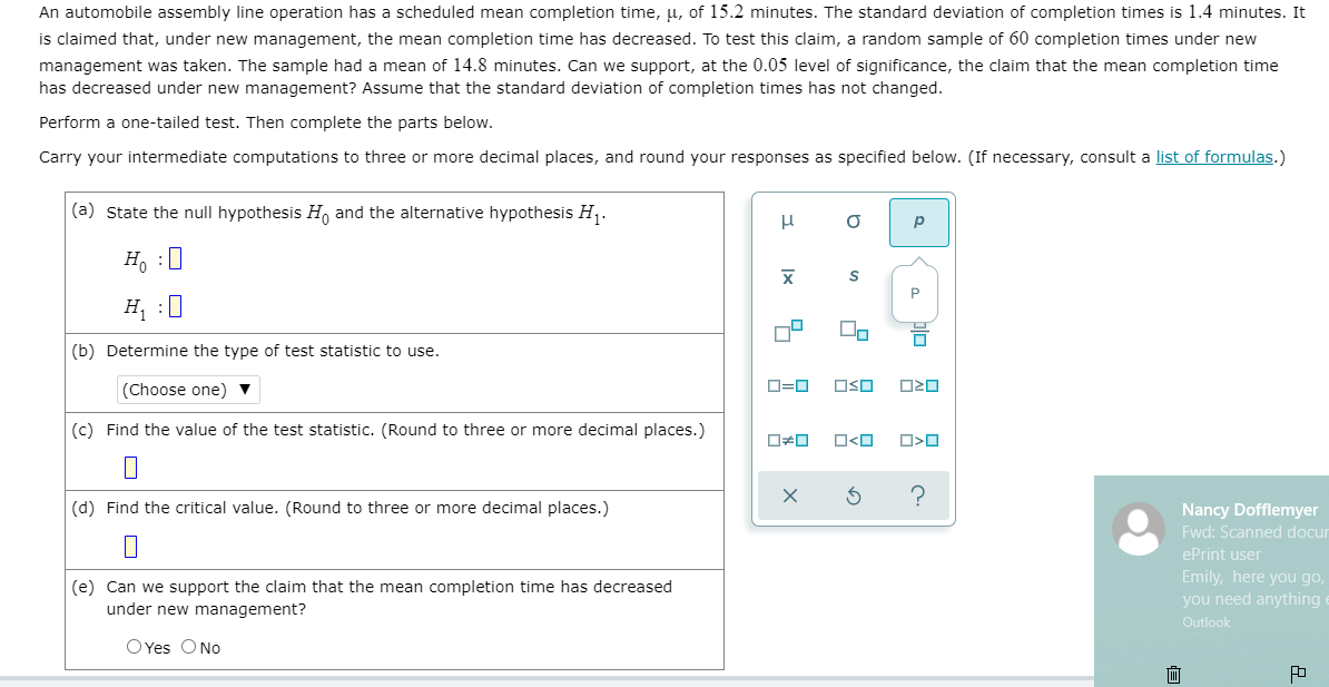 An automobile assembly line operation has a scheduled mean completion time, µ, of 15.2 minutes. The standard deviation of completion times is 1.4 minutes. It
is claimed that, under new management, the mean completion time has decreased. To test this claim, a random sample of 60 completion times under new
management was taken. The sample had a mean of 14.8 minutes. Can we support, at the 0.05 level of significance, the claim that the mean completion time
has decreased under new management? Assume that the standard deviation of completion times has not changed.
Perform a one-tailed test. Then complete the parts below.
Carry your intermediate computations to three or more decimal places, and round your responses as specified below. (If necessary, consult a list of formulas.)
(a) state the null hypothesis H, and the alternative hypothesis H.
p
Ho :0
H, :0
(b) Determine the type of test statistic to use.
(Choose one)
O=0
OSO
O20
(c) Find the value of the test statistic. (Round to three or more decimal places.)
O<O
(d) Find the critical value. (Round to three or more decimal places.)
Nancy Dofflemyer
Fwd: Scanned docur
ePrint user
(e) Can we support the claim that the mean completion time has decreased
under new management?
Emily, here you go,
you need anything
Outlook
O Yes O No
Ix
