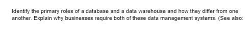 Identify the primary roles of a database and a data warehouse and how they differ from one
another. Explain why businesses require both of these data management systems. (See also:
