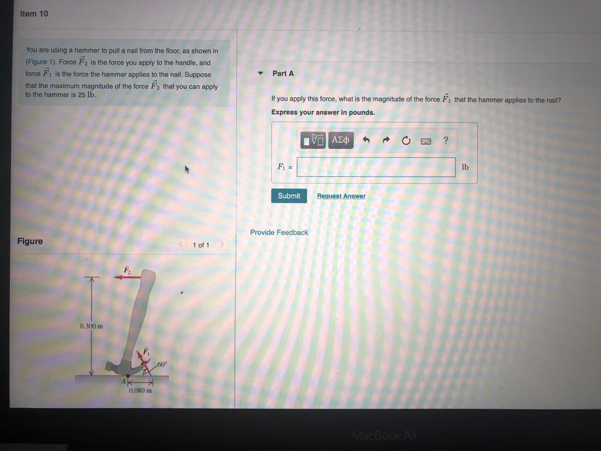 **Item 10**

You are using a hammer to pull a nail from the floor, as shown in (Figure 1). Force \( \vec{F}_2 \) is the force you apply to the handle, and force \( \vec{F}_1 \) is the force the hammer applies to the nail. Suppose that the maximum magnitude of the force \( \vec{F}_2 \) that you can apply to the hammer is 25 lb.

### Part A
If you apply this force, what is the magnitude of the force \( \vec{F}_1 \) that the hammer applies to the nail?  
Express your answer in pounds.

\[ F_1 = \] (Answer box) lb  
[Submit] [Request Answer]  

[Provide Feedback]

**Figure 1 Description**

The figure shows a hammer being used to pull a nail from the floor. The hammer handle is inclined at an angle of \(60^\circ\) with the ground. There are two forces indicated in the figure:

- \( \vec{F}_2 \) is the force applied by the user on the handle, directed vertically upward.
- \( \vec{F}_1 \) is the force applied by the hammer on the nail, directed to the right and slightly downward at a \(60^\circ\) angle from the vertical.

There are two key measurements in the figure:
- The perpendicular distance from the point where the handle meets the hammer head (point A) to the other end of the handle is 0.300 meters.
- The distance from point A to the nail along the ground is 0.080 meters.

This diagram helps visualize the lever mechanics of the hammer in pulling the nail.