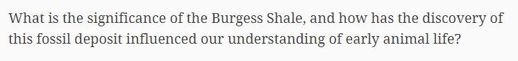 What is the significance of the Burgess Shale, and how has the discovery of
this fossil deposit influenced our understanding of early animal life?