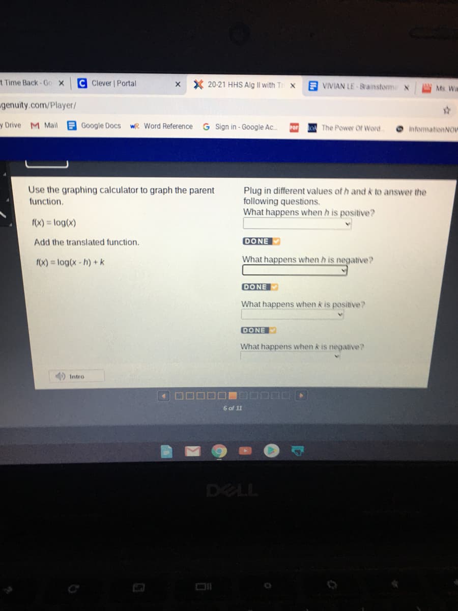 Use the graphing calculator to graph the parent
Plug in different values of h and k to answer the
following questions.
What happens when h is positive?
function.
(x) = log(x)
Add the translated function.
DONE
f(x) = log(x- h) +k
What happens when h is negative?
DONE
What happens when k is positive?
DONE
What happens when k is negative?
