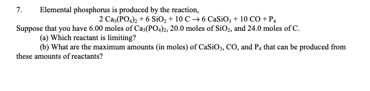 7. Elemental phosphorus is produced by the reaction,
2 Ca3(PO4)2 + 6 SiO₂ +10 C→ 6 CaSiO3 +10 CO + P4
Suppose that you have 6.00 moles of Ca3(PO4)2, 20.0 moles of SiO₂, and 24.0 moles of C.
(a) Which reactant is limiting?
(b) What are the maximum amounts (in moles) of CaSiO3, CO, and P4 that can be produced from
these amounts of reactants?