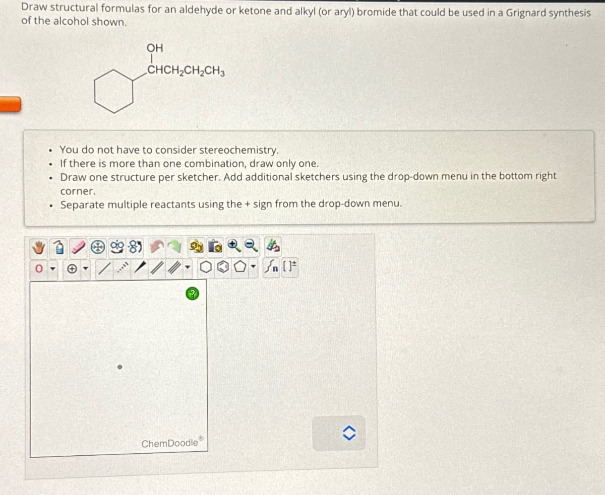 Draw structural formulas for an aldehyde or ketone and alkyl (or aryl) bromide that could be used in a Grignard synthesis
of the alcohol shown.
O
.
You do not have to consider stereochemistry.
• If there is more than one combination, draw only one.
Draw one structure per sketcher. Add additional sketchers using the drop-down menu in the bottom right
●
OH
CHCH₂CH₂CH3
II...
corner.
Separate multiple reactants using the + sign from the drop-down menu.
?
ChemDoodle