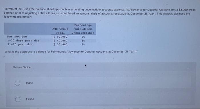 Fairmount Inc., uses the balance sheet approach in estimating uncollectible accounts expense. Its Allowance for Doubtful Accounts has a $3,200 credit
balance prior to adjusting entries. It has just completed an aging analysis of accounts receivable at December 31, Year 1. This analysis disclosed the
following information:
Multiple Choice
Not yet due
1-30 days past due
31-60 past due
What is the appropriate balance for Fairmount's Allowance for Doubtful Accounts at December 31, Year 1?
$5,160
Age Group
Total
$ 92,000
$ 40,000
$ 33,000
$3,560
Percentage
Considered
Uncollectible.
18
49
89