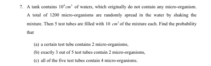 7. A tank contains 10 cm' of waters, which originally do not contain any micro-organism.
A total of 1200 micro-organisms are randomly spread in the water by shaking the
mixture. Then 5 test tubes are filled with 10 cm of the mixture each. Find the probability
that
(a) a certain test tube contains 2 micro-organisms,
(b) exactly 3 out of 5 test tubes contain 2 micro-organisms,
(c) all of the five test tubes contain 4 micro-organisms.
