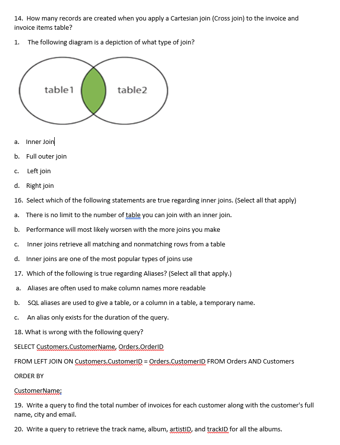 14. How many records are created when you apply a Cartesian join (Cross join) to the invoice and
invoice items table?
1. The following diagram is a depiction of what type of join?
a.
Inner Join
b. Full outer join
C. Left join
d. Right join
16. Select which of the following statements are true regarding inner joins. (Select all that apply)
a. There is no limit to the number of table you can join with an inner join.
b.
Performance will most likely worsen with the more joins you make
Inner joins retrieve all matching and nonmatching rows from a table
d. Inner joins are one of the most popular types of joins use
17. Which of the following is true regarding Aliases? (Select all that apply.)
a. Aliases are often used to make column names more readable
b.
SQL aliases are used to give a table, or a column in a table, a temporary name.
An alias only exists for the duration of the query.
18. What is wrong with the following query?
SELECT Customers.CustomerName, Orders.OrderID
FROM LEFT JOIN ON Customers.CustomerID = Orders.CustomerID FROM Orders AND Customers
ORDER BY
CustomerName;
19. Write a query to find the total number of invoices for each customer along with the customer's full
name, city and email.
20. Write a query to retrieve the track name, album, artistID, and trackID for all the albums.
C.
table1
C.
table2