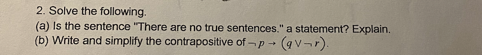 2. Solve the following.
(a) Is the sentence "There are no true sentences." a statement? Explain.
(b) Write and simplify the contrapositive of -p (qv-r).
