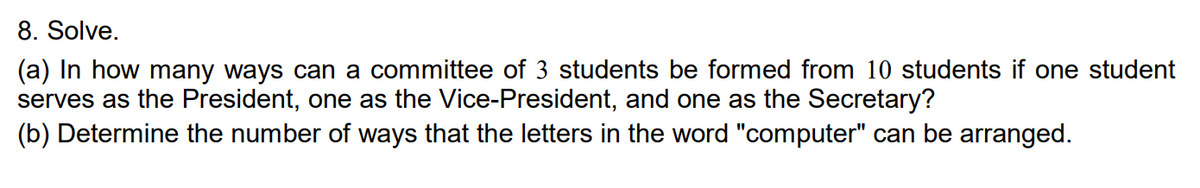 8. Solve.
(a) In how many ways can a committee of 3 students be formed from 10 students if one student
serves as the President, one as the Vice-President, and one as the Secretary?
(b) Determine the number of ways that the letters in the word "computer" can be arranged.
