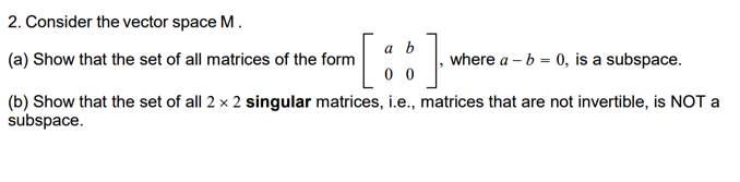 2. Consider the vector space M.
a b
(a) Show that the set of all matrices of the form
where a – b = 0, is a subspace.
0 0
(b) Show that the set of all 2 x 2 singular matrices, i.e., matrices that are not invertible, is NOT a
subspace.
