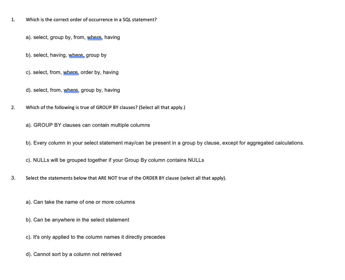 1.
2.
3.
Which is the correct order of occurrence in a SQL statement?
a). select, group by, from, where, having
b). select, having, where group by
c). select, from, where, order by, having
d). select, from, where, group by, having
Which of the following is true of GROUP BY clauses? (Select all that apply.)
a). GROUP BY clauses can contain multiple columns
b). Every column in your select statement may/can be present in a group by clause, except for aggregated calculations.
c). NULLS will be grouped together if your Group By column contains NULLS
Select the statements below that ARE NOT true of the ORDER BY clause (select all that apply).
a). Can take the name of one or more columns
b). Can be anywhere in the select statement
c). It's only applied to the column names it directly precedes
d). Cannot sort by a column not retrieved