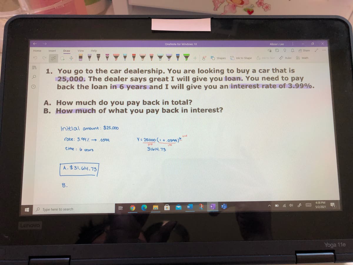 OneNote for Windows 10
Alissa I. Lee
Home
Insert
Draw
View
Help
3 Share
...
+ 8 O
Shapes Ink to Shape a Ink to Text
O Ruler Math
1. You go to the car dealership. You are looking to buy a car that is
25,000. The dealer says great I will give you loan. You need to pay
back the loan in 6 years and I will give you an interest rate of 3.99%.
A. How much do you pay back in total?
B. How much of what you pay back in interest?
Initlal amount: $25,000
rote: 3.99/ → .0599
Y = 26000 ( +.0399)
srd
time : 6 veors
31614.73
A.$ 31, G14.73
8.
4:38 PM
N
5/2/2021
P Type here to search
Lehovo
Yoga 11e
