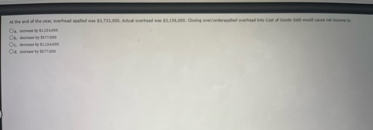 At the end of the year, overhead applied was $3,733,000. Actual overhead was $3,156,000. Closing over/underapplied overhead into Cost of Goods Sold would cause net income to
Oa. increase by $1.154.000
Ob. decrease by $577,000
Oc. decrease by $1,154,000
Od. increase by $577,000