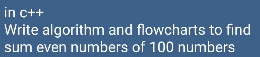 in c++
Write algorithm and flowcharts to find
sum even numbers of 100 numbers
