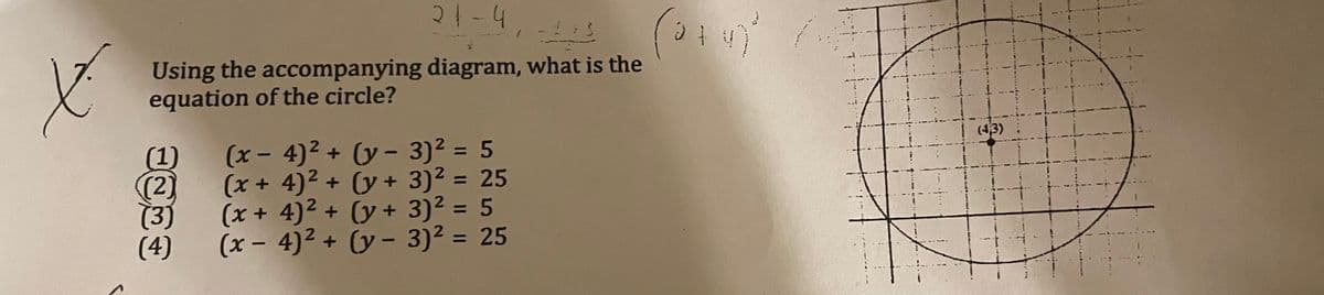 21-4
Using the accompanying diagram, what is the
equation of the circle?
(43)
(1)
(2)
(3)
(4)
(x- 4)² + (y - 3)² = 5
(x+4)2 + (y + 3)² = 25
(x + 4)² + (y + 3)² = 5
(x - 4)² + (y - 3)2 = 25
%3|
%3D
