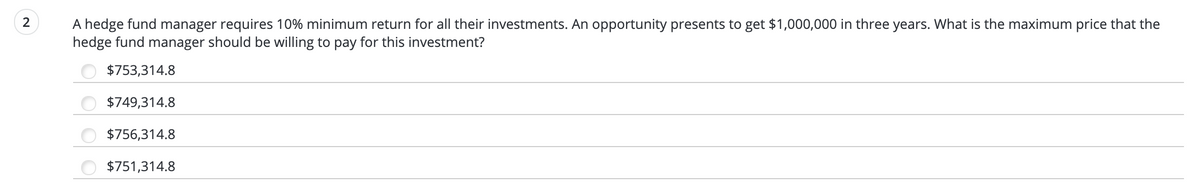 A hedge fund manager requires 10% minimum return for all their investments. An opportunity presents to get $1,000,000 in three years. What is the maximum price that the
hedge fund manager should be willing to pay for this investment?
$753,314.8
$749,314.8
$756,314.8
$751,314.8
