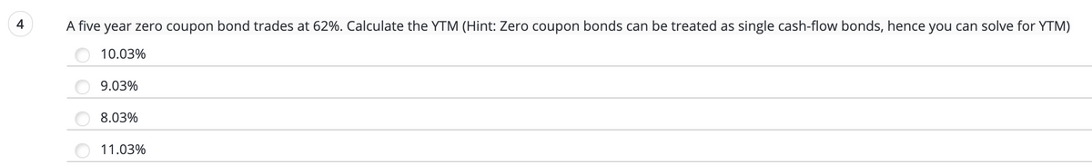 A five year zero coupon bond trades at 62%. Calculate the YTM (Hint: Zero coupon bonds can be treated as single cash-flow bonds, hence you can solve for YTM)
10.03%
9.03%
8.03%
11.03%
