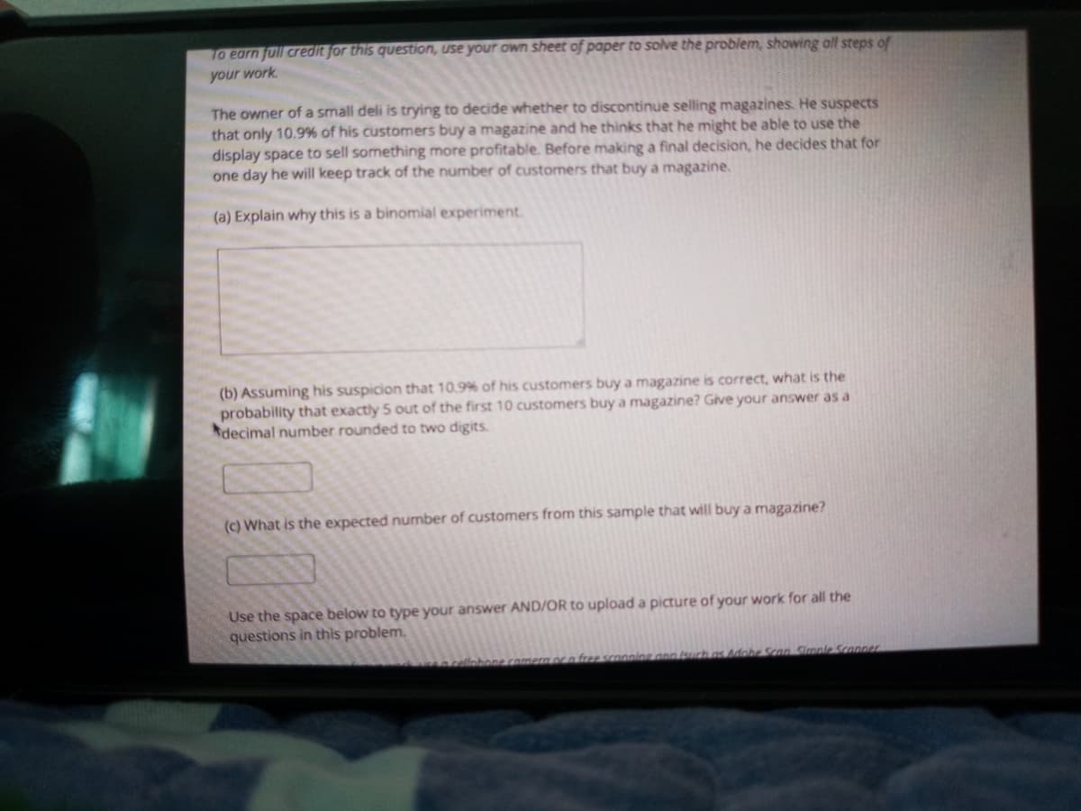 To earn full credit for this question, use your own sheet of paper to solve the problem, showing all steps of
your work
The owner of a small deli is trying to decide whether to discontinue selling magazines. He suspects
that only 10.9% of his customers buy a magazine and he thinks that he might be able to use the
display space to sell something more profitable. Before making a final decision, he decides that for
one day he will keep track of the number of customers that buy a magazine.
(a) Explain why this is a binomial experiment.
(b) Assuming his suspicion that 10.9% of his customers buy a magazine is correct, what is the
probability that exactly 5 out of the first 10 customers buy a magazine? Give your answer as a
Adecimal number rounded to two digits.
(c) What is the expected number of customers from this sample that will buy a magazine?
Use the space below to type your answer AND/OR to upload a picture of your work for all the
questions in this problem.
arellnbone comera orn free scooing ann (surch as Adobe Scon Simole Sconner.
