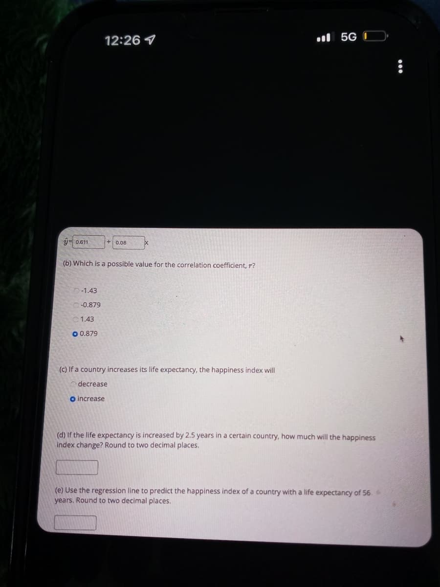 12:26 1
il 5G (
y= 0.611
+ 0.08
(b) Which is a possible value for the correlation coefficient, r?
O-1.43
-0.879
1.43
O 0.879
(C) If a country increases its life expectancy, the happiness index will
decrease
o increase
(d) If the life expectancy is increased by 2.5 years in a certain country, how much will the happiness
index change? Round to two decimal places.
(e) Use the regression line to predict the happiness index of a country with a life expectancy of 56.
years. Round to two decimal places.
