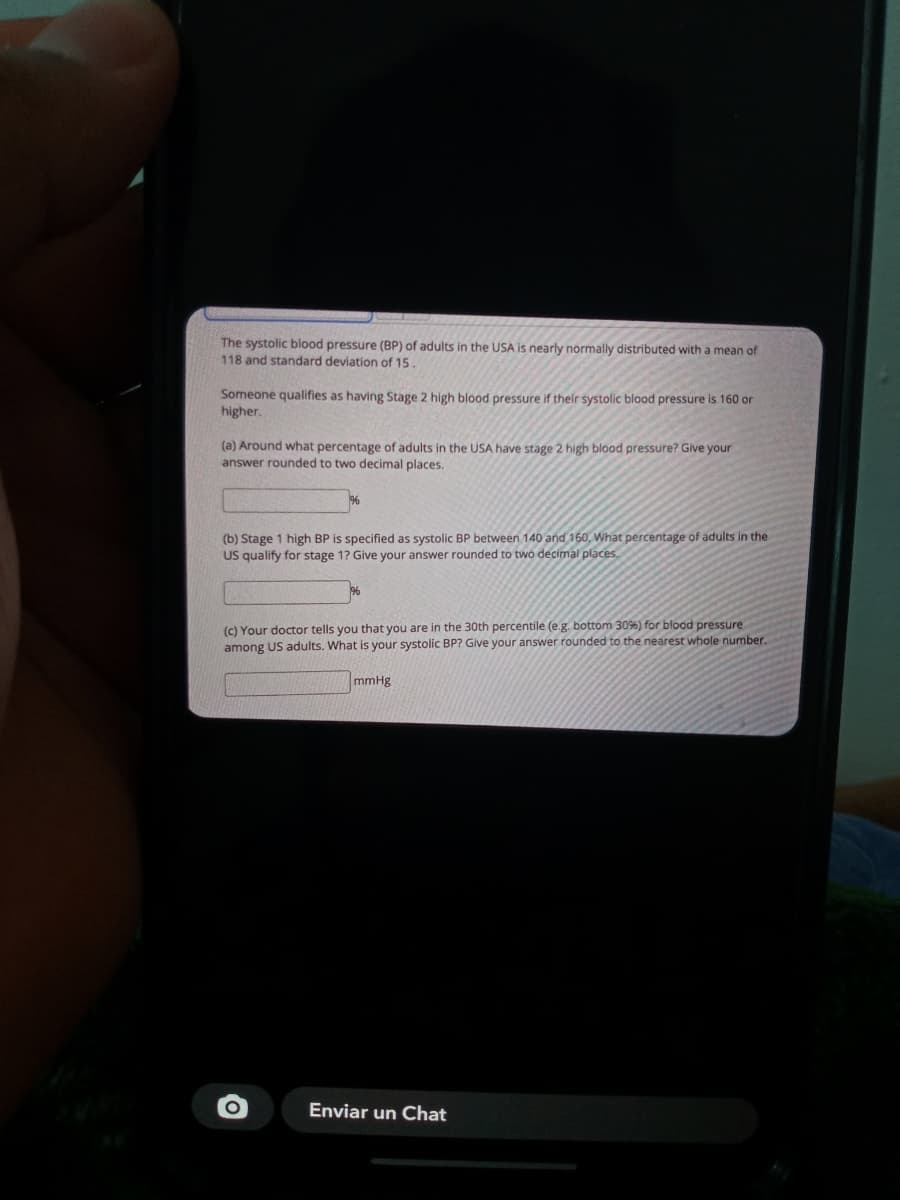 The systolic blood pressure (BP) of adults in the USA is nearly normally distributed with a mean of
118 and standard deviation of 15.
Someone qualifies as having Stage 2 high blood pressure if their systolic blood pressure is 160 or
higher.
(a) Around what percentage of adults in the USA have stage 2 high blood pressure? Give your
answer rounded to two decimal places.
(b) Stage 1 high BP is specified as systolic BP between 140 and 160, What percentage of adults in the
US qualify for stage 1? Give your answer rounded to two decimal places,
(c) Your doctor tells you that you are in the 30th percentile (e.g. bottom 3096) for blood pressure
among US adults. What is your systolic BP? Give your answer rounded to the nearest whole number.
mmHg
Enviar un Chat
