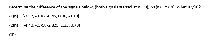 Determine the difference of the signals below, (both signals started at n = 0), x1(n)-x2(n). What is y(4)?
x1(n) = {-2.22,-0.16,-0.45, 0.06, -3.10}
x2(n) = {-4.40, -2.79, -2.825, 1.33, 0.70}
y(n) =