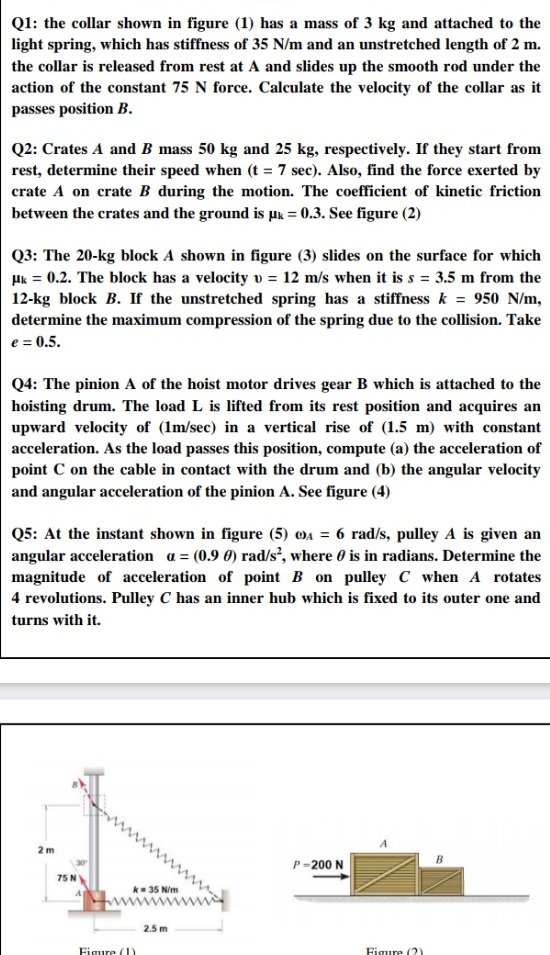 Q1: the collar shown in figure (1) has a mass of 3 kg and attached to the
light spring, which has stiffness of 35 N/m and an unstretched length of 2 m.
the collar is released from rest at A and slides up the smooth rod under the
action of the constant 75 N force. Calculate the velocity of the collar as it
passes position B.
Q2: Crates A and B mass 50 kg and 25 kg, respectively. If they start from
rest, determine their speed when (t = 7 sec). Also, find the force exerted by
crate A on crate B during the motion. The coefficient of kinetic friction
between the crates and the ground is µk = 0.3. See figure (2)
Q3: The 20-kg block A shown in figure (3) slides on the surface for which
Hk = 0.2. The block has a velocity v = 12 m/s when it is s = 3.5 m from the
12-kg block B. If the unstretched spring has a stiffness k = 950 N/m,
determine the maximum compression of the spring due to the collision. Take
e = 0.5.
Q4: The pinion A of the hoist motor drives gear B which is attached to the
hoisting drum. The load L is lifted from its rest position and acquires an
upward velocity of (1m/sec) in a vertical rise of (1.5 m) with constant
acceleration. As the load passes this position, compute (a) the acceleration of
point C on the cable in contact with the drum and (b) the angular velocity
and angular acceleration of the pinion A. See figure (4)
Q5: At the instant shown in figure (5) 04 = 6 rad/s, pulley A is given an
angular acceleration a = (0.9 0) rad/s², where 0 is in radians. Determine the
magnitude of acceleration of point B on pulley C when A rotates
4 revolutions. Pulley C has an inner hub which is fixed to its outer one and
turns with it.
2 m
B
30
P-200 N
75 N
k- 35 N/m
2.5 m
Figure (1)
Figure (?)
