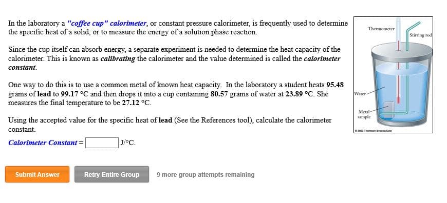 In the laboratory a "coffee cup" calorimeter, or constant pressure calorimeter, is frequently used to determine
the specific heat of a solid, or to measure the energy of a solution phase reaction
Thermometer
Stirring rod
Since the cup itself can absorb energy, a separate experiment is needed to determine the heat capacity of the
calorimeter. This is known as calibrating the calorimeter and the value determined is called the calorimeter
constant
One way to do this is to use a common metal of known heat capacity. In the laboratory a student heats 95.48
grams of lead to 99.17 °C and then drops it into a cup containing 80.57 grams of water at 23.89 oC. She
measures the final temperature to be 27.12 oC.
Water
Metal-
sample
Using the accepted value for the specific heat of lead (See the References tool), calculate the calorimeter
constant
e2003 Thomson-BrooksCo
Calorimeter Constant
J/oC.
Submit Answer
Retry Entire Group
9 more group attempts remaining
