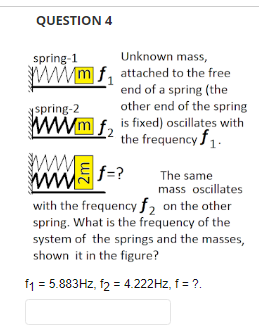 QUESTION 4
spring-1
Unknown mass,
wwwmf attached to the free
end of a spring (the
other end of the spring
spring-2
wwwmf,
is fixed) oscillates with
the frequency $1.
Ef=?
M
The same
mass oscillates
with the frequency f₂ on the other
spring. What is the frequency of the
system of the springs and the masses,
shown it in the figure?
f1 = 5.883Hz, 12 = 4.222Hz, f = ?.