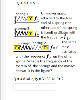 QUESTION 3
spring-1
Unknown mass,
wwwmf attached to the free
end of a spring (the
other end of the spring
spring-2
www.mf2
is fixed) oscillates with
the frequency $1.
The same
spring-1 spring-2
mm f=? mass
oscillates
with the frequency f2 on the other
spring. What is the frequency of the
system of the springs and the masses,
shown it in the figure?
f1 = 4.814Hz, f2 = 3.138Hz, f = ?.