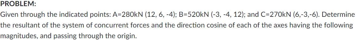 PROBLEM:
Given through the indicated points: A=280KN (12, 6, -4); B=520KN (-3, -4, 12); and C=270kN (6,-3,-6). Determine
the resultant of the system of concurrent forces and the direction cosine of each of the axes having the following
magnitudes, and passing through the origin.
