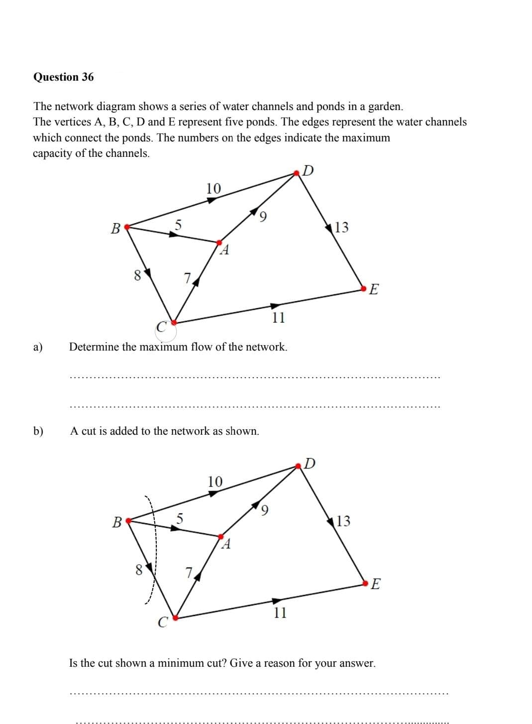 Question 36
The network diagram shows a series of water channels and ponds in a garden.
The vertices A, B, C, D and E represent five ponds. The edges represent the water channels
which connect the ponds. The numbers on the edges indicate the maximum
capacity of the channels.
10
В
5
|13
8.
E
11
а)
Determine the maximum flow of the network.
b)
A cut is added to the network as shown.
10
В
13
8.
E
Is the cut shown a minimum cut? Give a reason for your answer.
