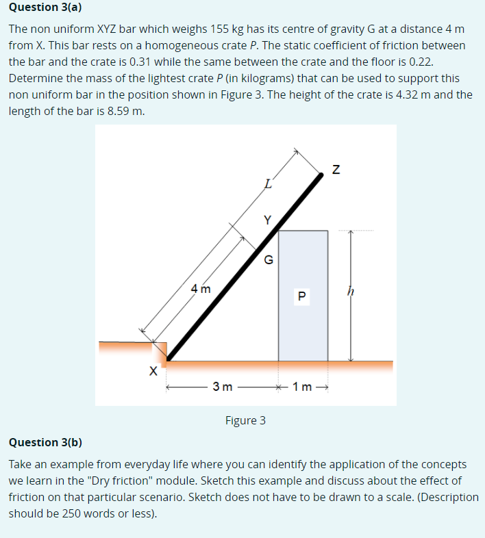 Question 3(a)
The non uniform XYZ bar which weighs 155 kg has its centre of gravity G at a distance 4 m
from X. This bar rests on a homogeneous crate P. The static coefficient of friction between
the bar and the crate is 0.31 while the same between the crate and the floor is 0.22.
Determine the mass of the lightest crate P (in kilograms) that can be used to support this
non uniform bar in the position shown in Figure 3. The height of the crate is 4.32 m and the
length of the bar is 8.59 m.
4 m
3 m
- 1 m -
Figure 3
Question 3(b)
Take an example from everyday life where you can identify the application of the concepts
we learn in the "Dry friction" module. Sketch this example and discuss about the effect of
friction on that particular scenario. Sketch does not have to be drawn to a scale. (Description
should be 250 words or less).
